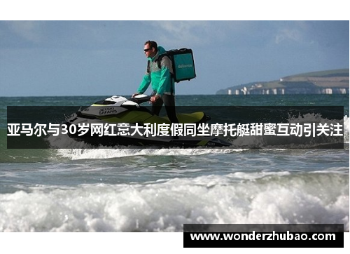 亚马尔与30岁网红意大利度假同坐摩托艇甜蜜互动引关注