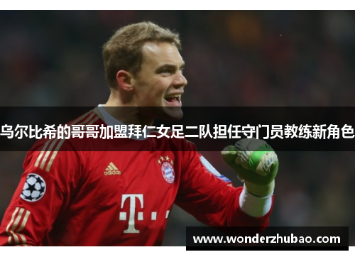 乌尔比希的哥哥加盟拜仁女足二队担任守门员教练新角色